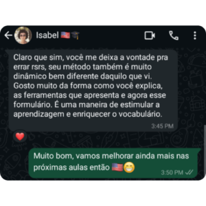 Depoimento da Isabel Isabel: Claro que sim, você me deixa à vontade pra errar rsrs, seu método também é muito dinâmico bem diferente daquilo que vi. Gosto muito da forma como você explica, as ferramentas que apresenta e agora esse formulário. É uma maneira de estimular a aprendizagem e enriquecer o vocabulário. Gabriel Noah: Muito bom, vamos melhorar ainda mais nas próximas aulas então 🇺🇸😁