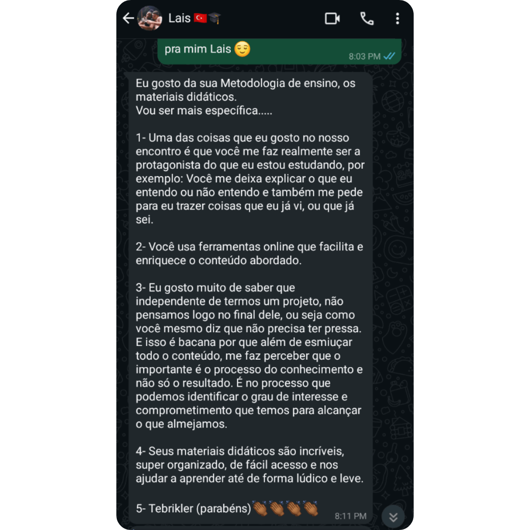 Depoimento da Lais Eu gosto da sua Metodologia de ensino, os materiais didáticos. Vou ser mais específica: Uma das coisas que eu gosto no nosso encontro é que você me faz realmente ser a protagonista do que eu estou estudando, por exemplo: Você me deixa explicar o que eu entendo ou não entendo e também me pede para eu trazer coisas que eu já vi, ou que já sei. Você usa ferramentas online que facilitam e enriquecem o conteúdo abordado. Eu gosto muito de saber que independente de termos um projeto, não pensamos logo no final dele, ou seja, como você mesmo diz que não precisa ter pressa. E isso é bacana porque além de esmiuçar todo o conteúdo, me faz perceber que o importante é o processo do conhecimento e não só o resultado. É no processo que podemos identificar o grau de interesse e comprometimento que temos para alcançar o que almejamos. Seus materiais didáticos são incríveis, super organizados, de fácil acesso e nos ajudar a aprender até de forma lúdica e leve. Tebrikler (parabéns)